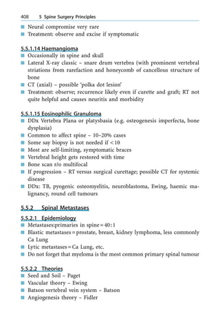 n Neural compromise very rare
n Treatment: observe and excise if symptomatic
5.5.1.14 Haemangioma
n Occasionally in spine and skull
n Lateral X-ray classic ± snare drum vertebra (with prominent vertebral
striations from rarefaction and honeycomb of cancellous structure of
bone
n CT (axial) ± possible `polka dot lesion'
n Treatment: observe; recurrence likely even if curette and graft; RT not
quite helpful and causes neuritis and morbidity
5.5.1.15 Eosinophilic Granuloma
n DDx Vertebra Plana or platysbasia (e.g. osteogenesis imperfecta, bone
dysplasia)
n Common to affect spine ± 10±20% cases
n Some say biopsy is not needed if <10
n Most are self-limiting, symptomatic braces
n Vertebral height gets restored with time
n Bone scan r/o multifocal
n If progression ± RT versus surgical curettage; possible CT for systemic
disease
n DDx: TB, pyogenic osteomyelitis, neuroblastoma, Ewing, haemic ma-
lignancy, round cell tumours
5.5.2 Spinal Metastases
5.5.2.1 Epidemiology
n Metastases:primaries in spine=40:1
n Blastic metastases=prostate, breast, kidney lymphoma, less commonly
Ca Lung
n Lytic metastases=Ca Lung, etc.
n Do not forget that myeloma is the most common primary spinal tumour
5.5.2.2 Theories
n Seed and Soil ± Paget
n Vascular theory ± Ewing
n Batson vertebral vein system ± Batson
n Angiogenesis theory ± Fidler
408 5 Spine Surgery Principles
 