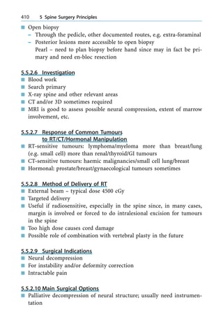 n Open biopsy
± Through the pedicle, other documented routes, e.g. extra-foraminal
± Posterior lesions more accessible to open biopsy
Pearl ± need to plan biopsy before hand since may in fact be pri-
mary and need en-bloc resection
5.5.2.6 Investigation
n Blood work
n Search primary
n X-ray spine and other relevant areas
n CT and/or 3D sometimes required
n MRI is good to assess possible neural compression, extent of marrow
involvement, etc.
5.5.2.7 Response of Common Tumours
to RT/CT/Hormonal Manipulation
n RT-sensitive tumours: lymphoma/myeloma more than breast/lung
(e.g. small cell) more than renal/thyroid/GI tumours
n CT-sensitive tumours: haemic malignancies/small cell lung/breast
n Hormonal: prostate/breast/gynaecological tumours sometimes
5.5.2.8 Method of Delivery of RT
n External beam ± typical dose 4500 cGy
n Targeted delivery
n Useful if radiosensitive, especially in the spine since, in many cases,
margin is involved or forced to do intralesional excision for tumours
in the spine
n Too high dose causes cord damage
n Possible role of combination with vertebral plasty in the future
5.5.2.9 Surgical Indications
n Neural decompression
n For instability and/or deformity correction
n Intractable pain
5.5.2.10 Main Surgical Options
n Palliative decompression of neural structure; usually need instrumen-
tation
410 5 Spine Surgery Principles
 
