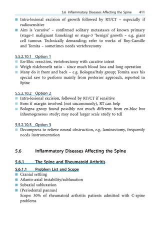 n Intra-lesional excision of growth followed by RT/CT ± especially if
radiosensitive
n Aim is `curative' ± confirmed solitary metastases of known primary
(stage-1 malignant Enneking) or stage-3 `benign' growth ± e.g. giant
cell tumour. Technically demanding; refer to works of Roy-Camille
and Tomita ± sometimes needs vertebrectomy
5.5.2.10.1 Option 1
n En-Bloc resection, vertebrectomy with curative intent
n Weigh risk:benefit ratio ± since much blood loss and long operation
n Many do it front and back ± e.g. Bologna/Italy group; Tomita uses his
special saw to perform mainly from posterior approach, reported in
Spine
5.5.2.10.2 Option 2
n Intra-lesional excision, followed by RT/CT if sensitive
n Even if margin involved (not uncommonly), RT can help
n Bologna group found possibly not much different from en-bloc but
inhomogeneous study; may need larger scale study to tell
5.5.2.10.3 Option 3
n Decompress to relieve neural obstruction, e.g. laminectomy, frequently
needs instrumentation
5.6 Inflammatory Diseases Affecting the Spine
5.6.1 The Spine and Rheumatoid Arthritis
5.6.1.1 Problem List and Scope
n Cranial settling
n Atlanto-axial instability/subluxation
n Subaxial subluxation
n (Periodental pannus)
Scope: 30% of rheumatoid arthritis patients admitted with C-spine
problems
a 5.6 Inflammatory Diseases Affecting the Spine 411
 