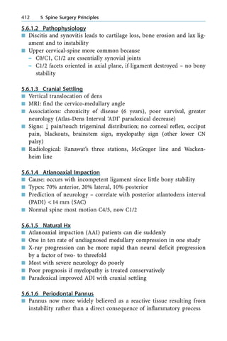 5.6.1.2 Pathophysiology
n Discitis and synovitis leads to cartilage loss, bone erosion and lax lig-
ament and to instability
n Upper cervical-spine more common because
± C0/C1, C1/2 are essentially synovial joints
± C1/2 facets oriented in axial plane, if ligament destroyed ± no bony
stability
5.6.1.3 Cranial Settling
n Vertical translocation of dens
n MRI: find the cervico-medullary angle
n Associations: chronicity of disease (6 years), poor survival, greater
neurology (Atlas-Dens Interval `ADI' paradoxical decrease)
n Signs: ; pain/touch trigeminal distribution; no corneal reflex, occiput
pain, blackouts, brainstem sign, myelopathy sign (other lower CN
palsy)
n Radiological: Ranawat's three stations, McGregor line and Wacken-
heim line
5.6.1.4 Atlanoaxial Impaction
n Cause: occurs with incompetent ligament since little bony stability
n Types: 70% anterior, 20% lateral, 10% posterior
n Prediction of neurology ± correlate with posterior atlantodens interval
(PADI) <14 mm (SAC)
n Normal spine most motion C4/5, now C1/2
5.6.1.5 Natural Hx
n Atlanoaxial impaction (AAI) patients can die suddenly
n One in ten rate of undiagnosed medullary compression in one study
n X-ray progression can be more rapid than neural deficit progression
by a factor of two- to threefold
n Most with severe neurology do poorly
n Poor prognosis if myelopathy is treated conservatively
n Paradoxical improved ADI with cranial settling
5.6.1.6 Periodontal Pannus
n Pannus now more widely believed as a reactive tissue resulting from
instability rather than a direct consequence of inflammatory process
412 5 Spine Surgery Principles
 
