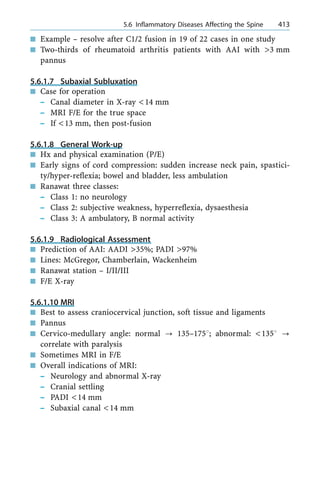 n Example ± resolve after C1/2 fusion in 19 of 22 cases in one study
n Two-thirds of rheumatoid arthritis patients with AAI with >3 mm
pannus
5.6.1.7 Subaxial Subluxation
n Case for operation
± Canal diameter in X-ray <14 mm
± MRI F/E for the true space
± If <13 mm, then post-fusion
5.6.1.8 General Work-up
n Hx and physical examination (P/E)
n Early signs of cord compression: sudden increase neck pain, spastici-
ty/hyper-reflexia; bowel and bladder, less ambulation
n Ranawat three classes:
± Class 1: no neurology
± Class 2: subjective weakness, hyperreflexia, dysaesthesia
± Class 3: A ambulatory, B normal activity
5.6.1.9 Radiological Assessment
n Prediction of AAI: AADI >35%; PADI >97%
n Lines: McGregor, Chamberlain, Wackenheim
n Ranawat station ± I/II/III
n F/E X-ray
5.6.1.10 MRI
n Best to assess craniocervical junction, soft tissue and ligaments
n Pannus
n Cervico-medullary angle: normal ? 135±1758; abnormal: <1358 ?
correlate with paralysis
n Sometimes MRI in F/E
n Overall indications of MRI:
± Neurology and abnormal X-ray
± Cranial settling
± PADI <14 mm
± Subaxial canal <14 mm
a 5.6 Inflammatory Diseases Affecting the Spine 413
 