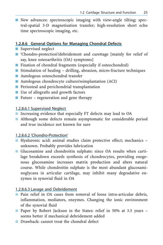 n New advances: spectroscopic imaging with view-angle tilting; spec-
tral-spatial 3-D magnetisation transfer; high-resolution short echo
time spectroscopic imaging, etc.
1.2.8.6 General Options for Managing Chondral Defects
n Supervised neglect
n `Chondro-protection'/debridement and curettage [mainly for relief of
say, knee osteoarthritis (OA) symptoms]
n Fixation of chondral fragments (especially if osteochondral)
n Stimulation of healing ± drilling, abrasion, micro-fracture techniques
n Autologous osteochondral transfer
n Autologous chondrocyte culture/reimplantation (ACI)
n Periosteal and perichondrial transplantation
n Use of allografts and growth factors
n Future ± regeneration and gene therapy
1.2.8.6.1 Supervised Neglect
n Increasing evidence that especially FT defects may lead to OA
n Although some defects remain asymptomatic for considerable period
and true incidence not known for sure
1.2.8.6.2 `Chondro-Protection'
n Hyaluronic acid: animal studies claim protective effect; mechanics ±
unknown. Probably provides lubrication
n Glucosamine and chondroitin sulphate: since OA results when carti-
lage breakdown exceeds synthesis of chondrocytes, providing exoge-
nous glucosamine increases matrix production and alters natural
course. While chondroitin sulphate is the most abundant glucosami-
noglycans in articular cartilage, may inhibit many degradative en-
zymes in synovial fluid in OA
1.2.8.6.3 Lavage and Debridement
n Pain relief in OA cases from removal of loose intra-articular debris,
inflammation, mediators, enzymes. Changing the ionic environment
of the synovial fluid
n Paper by Robert Jackson in the States: relief in 50% at 3.5 years ±
seems better if mechanical debridement added
n Drawback: cannot treat the chondral defect
a 1.2 Cartilage Structure and Function 25
 