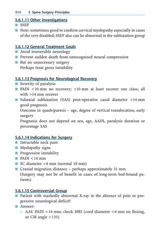 5.6.1.11 Other Investigations
n SSEP
n Note: sometimes good to confirm cervical myelopathy especially in cases
of the very disabled; SSEP also can be abnormal in the subluxation group
5.6.1.12 General Treatment Goals
n Avoid irreversible neurology
n Prevent sudden death from unrecognised neural compression
n But no unnecessary surgery
Perhaps treat gross instability
5.6.1.13 Prognosis for Neurological Recovery
n Severity of paralysis
n PADI <10 mm no recovery; >10 mm at least recover one class; all
with >14 mm recover
n Subaxial subluxation (SAS) post-operative canal diameter >14 mm
good prognosis
Outcome in quadriparesis ± age, degree of vertical translocation, early
surgery
Prognosis does not depend on sex, age, AADI, paralysis duration or
percentage SAS
5.6.1.14 Indications for Surgery
n Intractable neck pain
n Myelopathy signs
n Progressive instability
n PADI <14 mm
n SC diameter <6 mm (normal 10 mm)
n Cranial migration distance ± perhaps approximately 31 mm
(Surgery may not be of benefit in cases of long-term bed-bound pa-
tients)
5.6.1.15 Controversial Group
n Patient with markedly abnormal X-ray in the absence of pain or pro-
gressive neurological deficit?
n Answer:
± AAI: PADI <14 mm; check MRI (cord diameter <6 mm on flexing,
or CM angle <135)
414 5 Spine Surgery Principles
 