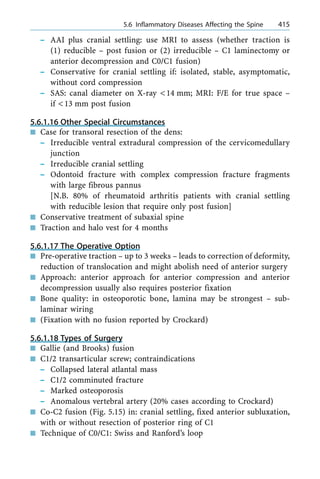 ± AAI plus cranial settling: use MRI to assess (whether traction is
(1) reducible ± post fusion or (2) irreducible ± C1 laminectomy or
anterior decompression and C0/C1 fusion)
± Conservative for cranial settling if: isolated, stable, asymptomatic,
without cord compression
± SAS: canal diameter on X-ray <14 mm; MRI: F/E for true space ±
if <13 mm post fusion
5.6.1.16 Other Special Circumstances
n Case for transoral resection of the dens:
± Irreducible ventral extradural compression of the cervicomedullary
junction
± Irreducible cranial settling
± Odontoid fracture with complex compression fracture fragments
with large fibrous pannus
[N.B. 80% of rheumatoid arthritis patients with cranial settling
with reducible lesion that require only post fusion]
n Conservative treatment of subaxial spine
n Traction and halo vest for 4 months
5.6.1.17 The Operative Option
n Pre-operative traction ± up to 3 weeks ± leads to correction of deformity,
reduction of translocation and might abolish need of anterior surgery
n Approach: anterior approach for anterior compression and anterior
decompression usually also requires posterior fixation
n Bone quality: in osteoporotic bone, lamina may be strongest ± sub-
laminar wiring
n (Fixation with no fusion reported by Crockard)
5.6.1.18 Types of Surgery
n Gallie (and Brooks) fusion
n C1/2 transarticular screw; contraindications
± Collapsed lateral atlantal mass
± C1/2 comminuted fracture
± Marked osteoporosis
± Anomalous vertebral artery (20% cases according to Crockard)
n Co-C2 fusion (Fig. 5.15) in: cranial settling, fixed anterior subluxation,
with or without resection of posterior ring of C1
n Technique of C0/C1: Swiss and Ranford's loop
a 5.6 Inflammatory Diseases Affecting the Spine 415
 