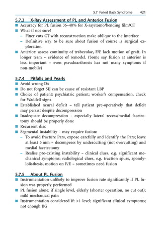 5.7.3 X-Ray Assessment of PL and Anterior Fusion
n Accuracy for PL fusion 36±40% for X-ray/tomo/bending film/CT
n What if not sure?
± Finer cuts CT with reconstruction make oblique to the interface
± Definitive way to be sure about fusion of course is surgical ex-
ploration
n Anterior: assess continuity of trabeculae, F/E lack motion of graft. In
longer term ± evidence of remodel. (Some say fusion at anterior is
less important ± even pseudoarthrosis has not many symptoms if
non-mobile)
5.7.4 Pitfalls and Pearls
n Avoid wrong Dx
n Do not forget SIJ can be cause of resistant LBP
n Choice of patient: psychiatric patient; worker's compensation, check
for Waddell signs
n Established neural deficit ± tell patient pre-operatively that deficit
may persist despite decompression
n Inadequate decompression ± especially lateral recess/medial facetec-
tomy should be properly done
n Recurrent disc
n Segmental instability ± may require fusion:
± To avoid fracture Pars, expose carefully and identify the Pars; leave
at least 5 mm ± decompress by undercutting (not overcutting) and
medial facetectomy
± Realise pre-existing instability ± clinical clues, e.g. significant me-
chanical symptoms; radiological clues, e.g. traction spurs, spondy-
lolisthesis, motion on F/E ± sometimes need fusion
5.7.5 About PL Fusion
n Instrumentation unlikely to improve fusion rate significantly if PL fu-
sion was properly performed
n PL fusion alone: if single level, elderly (shorter operation, no cut out);
mild mechanical pain
n Instrumentation considered if: >1 level; significant clinical symptoms;
not enough BG
a 5.7 Failed Back Syndrome 421
 