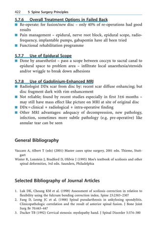 5.7.6 Overall Treatment Options in Failed Back
n Re-operate: for fusion/new disc ± only 40% of re-operations had good
results
n Pain management ± epidural, nerve root block, epidural scope, radio-
frequency, implantable pumps, gabapentin have all been tried
n Functional rehabilitation programme
5.7.7 Use of Epidural Scope
n Done by anaesthetist ± pass a scope between coccyx to sacral canal to
epidural space to problem area ± infiltrate local anaesthesia/steroids
and/or wriggle to break down adhesions
5.7.8 Use of Gadolinium-Enhanced MRI
n Radiologist DDx scar from disc by: recent scar diffuse enhancing; but
disc fragment dark with rim enhancement
n Not reliable; found by recent studies especially in first 3Ô6 months ±
may still have mass effect like picture on MRI at site of original disc
n DDx=clinical + radiological + intra-operative finding
n Other MRI advantages: adequacy of decompression, new pathology,
infection, sometimes more subtle pathology (e.g. pre-operative) like
annular tear can be seen
General Bibliography
Vaccaro A, Albert T (eds) (2001) Master cases spine surgery, 2001 edn. Thieme, Stutt-
gart
Winter R, Lonstein J, Bradford D, Olilvie J (1995) Moe's textbook of scoliosis and other
spinal deformities, 3rd edn. Saunders, Philadelphia
Selected Bibliography of Journal Articles
1. Luk DK, Cheung KM et al. (1998) Assessment of scoliosis correction in relation to
flexibility using the fulcrum bending correction index. Spine 23:2303±2307
2. Fang D, Leong JC et al. (1988) Spinal pseudarthrosis in ankylosing spondylitis.
Clinicopathologic correlation and the result of anterior spinal fusion. J Bone Joint
Surg Br 70:443±447
3. Ducker TB (1992) Cervical stenosis: myelopathy hand. J Spinal Disorder 5:374±380
422 5 Spine Surgery Principles
 