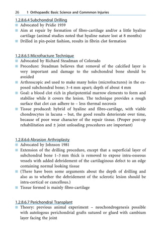 1.2.8.6.4 Subchondral Drilling
n Advocated by Pridie 1959
n Aim at repair by formation of fibro-cartilage and/or a little hyaline
cartilage (animal studies noted that hyaline nature lost at 8 months)
n Drilled in pin-point fashion, results in fibrin clot formation
1.2.8.6.5 Microfracture Technique
n Advocated by Richard Steadman of Colorado
n Procedure: Steadman believes that removal of the calcified layer is
very important and damage to the subchondral bone should be
avoided
n Arthroscopic awl used to make many holes (microfractures) in the ex-
posed subchondral bone; 3±4 mm apart; depth of about 4 mm
n Goal: a blood clot rich in pluripotential marrow elements to form and
stabilise while it covers the lesion. The technique provides a rough
surface that clot can adhere to ± less thermal necrosis
n Tissue produced: hybrid of hyaline and fibro-cartilage, with viable
chondrocytes in lacuna ± but, the good results deteriorate over time,
because of poor wear character of the repair tissue. (Proper post-op
rehabilitation and Ô joint unloading procedures are important)
1.2.8.6.6 Abrasion Arthroplasty
n Advocated by Johnson 1981
n Extension of the drilling procedure, except that a superficial layer of
subchondral bone 1±3 mm thick is removed to expose intra-osseous
vessels with added debridement of the cartilaginous defect to an edge
containing normal looking tissue
n (There have been some arguments about the depth of drilling and
also as to whether the debridement of the sclerotic lesion should be
intra-cortical or cancellous.)
n Tissue formed is mainly fibro-cartilage
1.2.8.6.7 Perichondral Transplant
n Theory: previous animal experiment ± neochondrogenesis possible
with autologous perichondrial grafts sutured or glued with cambium
layer facing the joint
26 1 Orthopaedic Basic Science and Commmon Injuries
 
