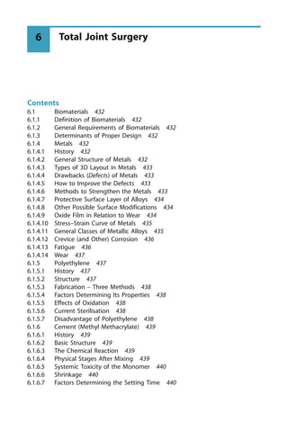 Contents
6.1 Biomaterials 432
6.1.1 Definition of Biomaterials 432
6.1.2 General Requirements of Biomaterials 432
6.1.3 Determinants of Proper Design 432
6.1.4 Metals 432
6.1.4.1 History 432
6.1.4.2 General Structure of Metals 432
6.1.4.3 Types of 3D Layout in Metals 433
6.1.4.4 Drawbacks (Defects) of Metals 433
6.1.4.5 How to Improve the Defects 433
6.1.4.6 Methods to Strengthen the Metals 433
6.1.4.7 Protective Surface Layer of Alloys 434
6.1.4.8 Other Possible Surface Modifications 434
6.1.4.9 Oxide Film in Relation to Wear 434
6.1.4.10 Stress±Strain Curve of Metals 435
6.1.4.11 General Classes of Metallic Alloys 435
6.1.4.12 Crevice (and Other) Corrosion 436
6.1.4.13 Fatigue 436
6.1.4.14 Wear 437
6.1.5 Polyethylene 437
6.1.5.1 History 437
6.1.5.2 Structure 437
6.1.5.3 Fabrication ± Three Methods 438
6.1.5.4 Factors Determining Its Properties 438
6.1.5.5 Effects of Oxidation 438
6.1.5.6 Current Sterilisation 438
6.1.5.7 Disadvantage of Polyethylene 438
6.1.6 Cement (Methyl Methacrylate) 439
6.1.6.1 History 439
6.1.6.2 Basic Structure 439
6.1.6.3 The Chemical Reaction 439
6.1.6.4 Physical Stages After Mixing 439
6.1.6.5 Systemic Toxicity of the Monomer 440
6.1.6.6 Shrinkage 440
6.1.6.7 Factors Determining the Setting Time 440
Total Joint Surgery
6
 
