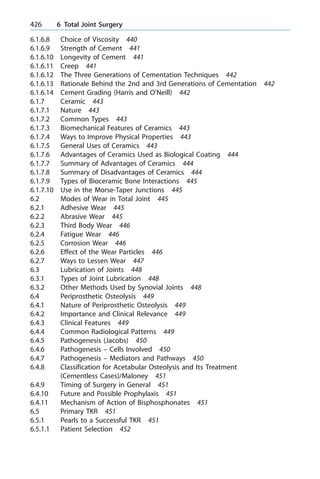 6.1.6.8 Choice of Viscosity 440
6.1.6.9 Strength of Cement 441
6.1.6.10 Longevity of Cement 441
6.1.6.11 Creep 441
6.1.6.12 The Three Generations of Cementation Techniques 442
6.1.6.13 Rationale Behind the 2nd and 3rd Generations of Cementation 442
6.1.6.14 Cement Grading (Harris and O'Neill) 442
6.1.7 Ceramic 443
6.1.7.1 Nature 443
6.1.7.2 Common Types 443
6.1.7.3 Biomechanical Features of Ceramics 443
6.1.7.4 Ways to Improve Physical Properties 443
6.1.7.5 General Uses of Ceramics 443
6.1.7.6 Advantages of Ceramics Used as Biological Coating 444
6.1.7.7 Summary of Advantages of Ceramics 444
6.1.7.8 Summary of Disadvantages of Ceramics 444
6.1.7.9 Types of Bioceramic Bone Interactions 445
6.1.7.10 Use in the Morse-Taper Junctions 445
6.2 Modes of Wear in Total Joint 445
6.2.1 Adhesive Wear 445
6.2.2 Abrasive Wear 445
6.2.3 Third Body Wear 446
6.2.4 Fatigue Wear 446
6.2.5 Corrosion Wear 446
6.2.6 Effect of the Wear Particles 446
6.2.7 Ways to Lessen Wear 447
6.3 Lubrication of Joints 448
6.3.1 Types of Joint Lubrication 448
6.3.2 Other Methods Used by Synovial Joints 448
6.4 Periprosthetic Osteolysis 449
6.4.1 Nature of Periprosthetic Osteolysis 449
6.4.2 Importance and Clinical Relevance 449
6.4.3 Clinical Features 449
6.4.4 Common Radiological Patterns 449
6.4.5 Pathogenesis (Jacobs) 450
6.4.6 Pathogenesis ± Cells Involved 450
6.4.7 Pathogenesis ± Mediators and Pathways 450
6.4.8 Classification for Acetabular Osteolysis and Its Treatment
(Cementless Cases)/Maloney 451
6.4.9 Timing of Surgery in General 451
6.4.10 Future and Possible Prophylaxis 451
6.4.11 Mechanism of Action of Bisphosphonates 451
6.5 Primary TKR 451
6.5.1 Pearls to a Successful TKR 451
6.5.1.1 Patient Selection 452
426 6 Total Joint Surgery
 