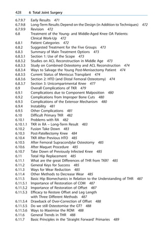 6.7.9.7 Early Results 471
6.7.9.8 Long-Term Results Depend on the Design (in Addition to Techniques) 472
6.7.9.9 Revision 472
6.8 Treatment of the Young- and Middle-Aged Knee OA Patients:
Clinical Work-Up 472
6.8.1 Patient Categories 472
6.8.2 Suggested Treatment for the Five Groups 473
6.8.3 Summary of Main Treatment Options 473
6.8.3.1 Section 1: Use of the Scope 473
6.8.3.2 Studies on ACL Reconstruction in Middle Age 473
6.8.3.3 Study on Combined Osteotomy and ACL Reconstruction 474
6.8.3.4 Ways to Salvage the Young Post-Menisectomy Patient 474
6.8.3.5 Current Status of Meniscus Transplant 474
6.8.3.6 Section 2: HTO (and Distal Femoral Osteotomy) 474
6.8.3.7 Section 3: Unicompartmental Knee 477
6.9 Overall Complications of TKR 479
6.9.1 Complications due to Component Malposition 480
6.9.2 Complications from Improper Bone Cuts 480
6.9.3 Complications of the Extensor Mechanism 480
6.9.4 Instability 481
6.9.5 Other Complications 481
6.10 Difficult Primary TKR 482
6.10.1 Problems with RA 482
6.10.1.1 TKR in RA ± Long-Term Result 483
6.10.2 Fusion Take Down 483
6.10.3 Post-Patellectomy Knee 484
6.10.4 TKR After Previous HTO 485
6.10.5 After Femoral Supracondylar Osteotomy 485
6.10.6 After Maquet Procedure 485
6.10.7 Take Down of Previously Infected Knee 485
6.11 Total Hip Replacement 485
6.11.1 What are the great Differences of THR from TKR? 485
6.11.2 General Keys for Success 485
6.11.3 Ways for Wear Reduction 485
6.11.4 Other Methods to Decrease Wear 485
6.11.5 Basic Hip Biomechanics in Relation to the Understanding of THR 487
6.11.5.1 Importance of Restoration of COM 487
6.11.5.2 Importance of Restoration of Offset 487
6.11.5.3 Efficacy to Restore Offset and Leg Length
with Three Different Methods 487
6.11.5.4 Drawback of Over-Correction of Offset 488
6.11.5.5 Do we still Osteotomise the GT? 488
6.11.5.6 Ways to Maximise the ROM 488
6.11.6 General Trends in THR 488
6.11.7 Basic Principles in the `Straight Forward' Primaries 489
428 6 Total Joint Surgery
 