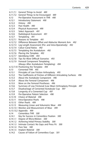 6.11.7.1 General Things to Avoid 489
6.11.7.2 General Things to be Encouraged 489
6.12 Pre-Operative Assessment in THR 490
6.12.1 Introductory Statement 490
6.12.2 History 490
6.12.3 Past Health 490
6.12.4 Physical Assessment 490
6.12.5 Select Approach 491
6.12.6 Radiological Assessment 491
6.12.7 Templating 491
6.12.7.1 Reasons to Template 491
6.12.7.2 Difference Between Offset and Abductor Moment Arm 492
6.12.7.3 Leg Length Assessment (Pre- and Intra-Operatively) 492
6.12.7.4 Calcar±Canal Ratios 492
6.12.7.5 Templating the Acetabulum 492
6.12.7.6 Placing the Template 492
6.12.7.7 Identifying COM 493
6.12.7.8 Tips for More Difficult Scenarios 493
6.12.7.9 Femoral Component Templating
(Always After Acetabulum Templating) 494
6.12.7.10 Positioning the Template 494
6.13 Cemented THR 495
6.13.1 Principles of Low Friction Arthroplasty 495
6.13.2 The Coefficients of Friction of Different Articulating Surfaces 496
6.13.3 About the Acetabular Component 496
6.13.4 About the Femoral Component 496
6.13.5 More on the Femoral Prostheses 496
6.13.6 Summary of Low Frictional (Low Wear) Arthroplasty Principle 497
6.13.7 Disadvantage of Cemented Acetabular Cup 497
6.13.8 Longevity of a Cemented Cup 497
6.13.9 Pre-Operative Patient Selection 498
6.13.10 Choice of Material 498
6.13.11 Intra-Operative Pearls 498
6.13.12 Other Pearls 499
6.13.13 Measuring Linear and Volumetric Wear 499
6.13.13.1 Monitor and Measurement of Wear 499
6.13.13.2 Appendix 499
6.14 Cementless THR 500
6.14.1 Key for Success in Cementless Fixation 500
6.14.1.1 Degree of Micro-Motion 500
6.14.1.2 Achieving Initial Primary Stability 500
6.14.1.3 Intimate Contact: No Gaps and Press Fit 500
6.14.1.4 Pore Size 500
6.14.1.5 Implant Material 500
6.14.2 Causes of Failure of Cementless Cups 501
a Contents 429
 