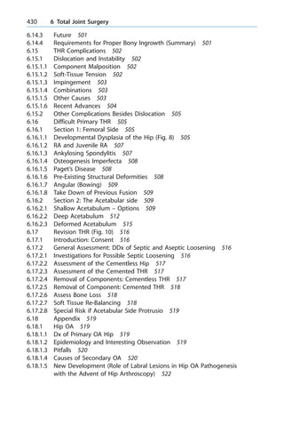 6.14.3 Future 501
6.14.4 Requirements for Proper Bony Ingrowth (Summary) 501
6.15 THR Complications 502
6.15.1 Dislocation and Instability 502
6.15.1.1 Component Malposition 502
6.15.1.2 Soft-Tissue Tension 502
6.15.1.3 Impingement 503
6.15.1.4 Combinations 503
6.15.1.5 Other Causes 503
6.15.1.6 Recent Advances 504
6.15.2 Other Complications Besides Dislocation 505
6.16 Difficult Primary THR 505
6.16.1 Section 1: Femoral Side 505
6.16.1.1 Developmental Dysplasia of the Hip (Fig. 8) 505
6.16.1.2 RA and Juvenile RA 507
6.16.1.3 Ankylosing Spondylitis 507
6.16.1.4 Osteogenesis Imperfecta 508
6.16.1.5 Paget's Disease 508
6.16.1.6 Pre-Existing Structural Deformities 508
6.16.1.7 Angular (Bowing) 509
6.16.1.8 Take Down of Previous Fusion 509
6.16.2 Section 2: The Acetabular side 509
6.16.2.1 Shallow Acetabulum ± Options 509
6.16.2.2 Deep Acetabulum 512
6.16.2.3 Deformed Acetabulum 515
6.17 Revision THR (Fig. 10) 516
6.17.1 Introduction: Consent 516
6.17.2 General Assessment: DDx of Septic and Aseptic Loosening 516
6.17.2.1 Investigations for Possible Septic Loosening 516
6.17.2.2 Assessment of the Cementless Hip 517
6.17.2.3 Assessment of the Cemented THR 517
6.17.2.4 Removal of Components: Cementless THR 517
6.17.2.5 Removal of Component: Cemented THR 518
6.17.2.6 Assess Bone Loss 518
6.17.2.7 Soft Tissue Re-Balancing 518
6.17.2.8 Special Risk if Acetabular Side Protrusio 519
6.18 Appendix 519
6.18.1 Hip OA 519
6.18.1.1 Dx of Primary OA Hip 519
6.18.1.2 Epidemiology and Interesting Observation 519
6.18.1.3 Pitfalls 520
6.18.1.4 Causes of Secondary OA 520
6.18.1.5 New Development (Role of Labral Lesions in Hip OA Pathogenesis
with the Advent of Hip Arthroscopy) 522
430 6 Total Joint Surgery
 