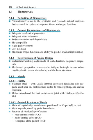 6.1 Biomaterials
6.1.1 Definition of Biomaterials
n ªBiomaterialsº refers to the synthetic and (treated) natural materials
that are used to replace or augment tissue and organ function
6.1.2 General Requirements of Biomaterials
n Adequate mechanical properties
n Adequate wear resistance
n Resists corrosion and degradation
n Bio-compatible
n High quality control
n Cost not high
n Maintains proper function and ability to predict mechanical function
6.1.3 Determinants of Proper Design
n Understand working loads: mode of load, duration, frequency, magni-
tude
n Mechanical properties: stress±strain; fatigue, isotropic versus aniso-
trophic; elastic versus viscoelastic; and the basic structure
6.1.4 Metals
6.1.4.1 History
n `Stainless steel' ± with Co/Ni (18/8%) corrosion resistance not ade-
quate until later on, molybdenum added to reduce pitting, and crevice
corrosion
n McKee introduced the first metal±metal joint with vitallium (Co±Cr±
Mo)
6.1.4.2 General Structure of Metals
n Made of crystals (i.e. metal atoms positioned in 3D periodic array)
n Metal crystals joined by grain boundaries
n Patterns of relationships of atoms:
± Face-centred cubic (FCC)
± Body-centred cubic (BCC)
± Hexagonal close packed (HCP)
432 6 Total Joint Surgery
 