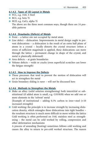 6.1.4.3 Types of 3D Layout in Metals
n FCC, e.g. 316L S Steel
n BCC, e.g. beta Ti
n HCP, e.g. CoCr, alpha Ti
The above are the three most common ways, though there are 14 pos-
sible patterns
6.1.4.4 Drawbacks (Defects) of Metals
n Point ± a lattice site not occupied by metal atom
n Line defect ± dislocation. Improvements in metal design ought to pre-
vent dislocations ± a dislocation is the result of an extra half plane of
atoms in a crystal ± locally distorts the crystal structure (when a
stress of sufficient magnitude is applied, these dislocations can move
through the lattice ± permanent change in shape of the crystal, and
metal is plastically deformed)
n Area defects ± at grain boundaries
n Volume defects ± voids or cracks (even superficial scratches can lower
the fatigue strength)
6.1.4.5 How to Improve the Defects
n Those processes that tend to prevent the motion of dislocation will
act to strengthen the metal
n Grain boundary sliding is rarer ± will not be discussed here
6.1.4.6 Methods to Strengthen the Metals
n Make an alloy: (solid solution strengthening) both interstitial or sub-
stitutional (if added atom is small, e.g. C/O/N/B) when we add one or
more elements to the `solvent' metal
[Example of institutional ± adding 0.1% carbon to iron=steel (´10
increased strength)]
n Cold working: the principle is to increase strength by increasing dislo-
cation density, which entangles these dislocations into tight bundles ±
the resultant structure is much more difficult to move within the lattice
Cold working is often performed on 316L stainless steel as strength-
ening ± the metal can be cold worked by rolling, compression and
other deformation mechanisms
A process of annealing (heating) sometimes follows cold working and
causes the alloy to return to pre-cold worked structure. The reason
a 6.1 Biomaterials 433
 