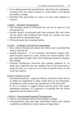 n It was demonstrated that perichondrium taken from the cartilaginous
covering of the rib could be placed in a joint where it will develop
into hyaline cartilage
n Drawback: 60% graft failure at a mean of 6 years with symptom re-
currence
1.2.8.6.8 Periosteal Transplantation
n This technique (tried by O'Driscoll) may not yet be ready for very
wide general use
n Involves harvest of periosteal graft from proximal tibia and suture
into the defect with cambrium layer facing up; recipient area must
debride down to subchondral bone
n O'Driscoll results fair, occasional failures
1.2.8.6.9 Autologous Chondrocyte Implantation
n Idea: cultured chondrocytes placed into defects and a periosteal flap
used to retain the gel
n Swedish experience ± 14 of 16 patients with femoral condyle trans-
plant had good results at 2 years. Claims near normal hyaline carti-
lage regenerated (N Engl J Med 1994/ Brittberg). Resulted in hyaline-
like cartilage
n (Cultured chondrocytes harvested from patients replanted in 3±4
weeks time; important that the cambium layer of the periosteum is
facing the joint, as it may serve as a source of growth factors or cells
in the new matrix.)
Further Comments on ACI
n Unanswered questions ± long-term efficacy not known, initial success
in rabbits not reproduced in canine model; what are the biomechani-
cal properties of this surface, any reproduction of the tide mark?
n So far, no evidence to suggest clinical outcome better than repair-
stimulating techniques. It is expensive. It is possible that the clinical
application may be ahead of time
1.2.8.6.10 Osteochondral Autograft Transplantation
n Only for osteochondral defects (forms hyaline cartilage)
n Contraindication: deep and large subchondral defects, since limited
availability and difficult to restore contour of large defects
a 1.2 Cartilage Structure and Function 27
 