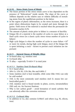 6.1.4.10 Stress±Strain Curve of Metals
n The linear portion of the stress±strain curve is less dependent on the
presence of ªdislocationsº inside metals. The slope of the curve or
stiffness depends on the relative ease or relative difficulty of stretch-
ing atoms from the equilibrium position in the lattice
n In the region of plastic deformation, as the stress increases, there is a
point where dislocations begin to be created and move through the
grains. Yield stress of the material is reached when the permanent de-
formation reaches 0.2%
n The amount of plastic strain prior to failure is a measure of ductility
n Fatigue life of a material is the number of cycles to cause failure at a
fixed cyclic stress (in a classic cyclic stress versus number of cycles to
failure)
n High cycle fatigue is when the number of cycles to cause failure =104
or more (in metals, during high cycle fatigue, most of the fatigue life
is spent initiating a crack ± factors to prevent crack initiation are im-
portant)
6.1.4.11 General Classes of Metallic Alloys
n Fe-based alloy, e.g. stainless steel
n Co-based alloy
n Ti alloy ± especially Ti-6Al-4 V in total joint
6.1.4.11.1 Stainless Steel (Fe-Based Alloy)
n Fe-C based alloys
n 20% Cr, 12% Ni, 2.5% Mo, Mn and 0.08% C
n Some stainless steel is heat treatable, while some (like 316L) can only
be cold worked
n 316L is the most commonly used stainless steel (L means low car-
bon)/called grade 2
n 316L stainless steel is found mostly in plates, screws, intramedullary
(IM) nail, etc. for fracture fixations
n Why is low carbon good? ± avoid formation of metal carbides that
can adversely affect the corrosion resistance
6.1.4.11.2 Co-Based Alloy
n In addition to Co, also contains Cr/Mo/C and others (e.g. Ni, silicon,
iron)
a 6.1 Biomaterials 435
 