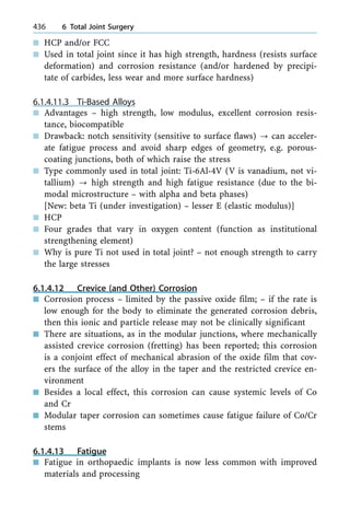 n HCP and/or FCC
n Used in total joint since it has high strength, hardness (resists surface
deformation) and corrosion resistance (and/or hardened by precipi-
tate of carbides, less wear and more surface hardness)
6.1.4.11.3 Ti-Based Alloys
n Advantages ± high strength, low modulus, excellent corrosion resis-
tance, biocompatible
n Drawback: notch sensitivity (sensitive to surface flaws) ? can acceler-
ate fatigue process and avoid sharp edges of geometry, e.g. porous-
coating junctions, both of which raise the stress
n Type commonly used in total joint: Ti-6Al-4V (V is vanadium, not vi-
tallium) ? high strength and high fatigue resistance (due to the bi-
modal microstructure ± with alpha and beta phases)
[New: beta Ti (under investigation) ± lesser E (elastic modulus)]
n HCP
n Four grades that vary in oxygen content (function as institutional
strengthening element)
n Why is pure Ti not used in total joint? ± not enough strength to carry
the large stresses
6.1.4.12 Crevice (and Other) Corrosion
n Corrosion process ± limited by the passive oxide film; ± if the rate is
low enough for the body to eliminate the generated corrosion debris,
then this ionic and particle release may not be clinically significant
n There are situations, as in the modular junctions, where mechanically
assisted crevice corrosion (fretting) has been reported; this corrosion
is a conjoint effect of mechanical abrasion of the oxide film that cov-
ers the surface of the alloy in the taper and the restricted crevice en-
vironment
n Besides a local effect, this corrosion can cause systemic levels of Co
and Cr
n Modular taper corrosion can sometimes cause fatigue failure of Co/Cr
stems
6.1.4.13 Fatigue
n Fatigue in orthopaedic implants is now less common with improved
materials and processing
436 6 Total Joint Surgery
 