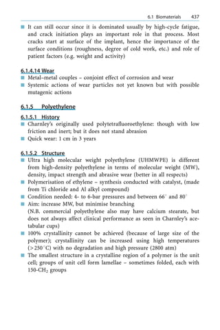n It can still occur since it is dominated usually by high-cycle fatigue,
and crack initiation plays an important role in that process. Most
cracks start at surface of the implant, hence the importance of the
surface conditions (roughness, degree of cold work, etc.) and role of
patient factors (e.g. weight and activity)
6.1.4.14 Wear
n Metal±metal couples ± conjoint effect of corrosion and wear
n Systemic actions of wear particles not yet known but with possible
mutagenic actions
6.1.5 Polyethylene
6.1.5.1 History
n Charnley's originally used polytetrafluoroethylene: though with low
friction and inert; but it does not stand abrasion
n Quick wear: 1 cm in 3 years
6.1.5.2 Structure
n Ultra high molecular weight polyethylene (UHMWPE) is different
from high-density polyethylene in terms of molecular weight (MW),
density, impact strength and abrasive wear (better in all respects)
n Polymerisation of ethylene ± synthesis conducted with catalyst, (made
from Ti chloride and Al alkyl compound)
n Condition needed: 4- to 6-bar pressures and between 668 and 808
n Aim: increase MW, but minimise branching
(N.B. commercial polyethylene also may have calcium stearate, but
does not always affect clinical performance as seen in Charnley's ace-
tabular cups)
n 100% crystallinity cannot be achieved (because of large size of the
polymer); crystallinity can be increased using high temperatures
(>2508C) with no degradation and high pressure (2800 atm)
n The smallest structure in a crystalline region of a polymer is the unit
cell; groups of unit cell form lamellae ± sometimes folded, each with
150-CH2 groups
a 6.1 Biomaterials 437
 