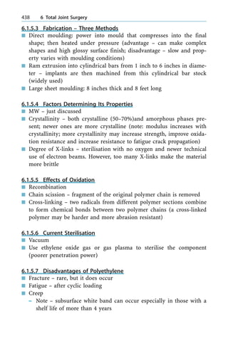 6.1.5.3 Fabrication ± Three Methods
n Direct moulding: power into mould that compresses into the final
shape; then heated under pressure (advantage ± can make complex
shapes and high glossy surface finish; disadvantage ± slow and prop-
erty varies with moulding conditions)
n Ram extrusion into cylindrical bars from 1 inch to 6 inches in diame-
ter ± implants are then machined from this cylindrical bar stock
(widely used)
n Large sheet moulding: 8 inches thick and 8 feet long
6.1.5.4 Factors Determining Its Properties
n MW ± just discussed
n Crystallinity ± both crystalline (50±70%)and amorphous phases pre-
sent; newer ones are more crystalline (note: modulus increases with
crystallinity; more crystallinity may increase strength, improve oxida-
tion resistance and increase resistance to fatigue crack propagation)
n Degree of X-links ± sterilisation with no oxygen and newer technical
use of electron beams. However, too many X-links make the material
more brittle
6.1.5.5 Effects of Oxidation
n Recombination
n Chain scission ± fragment of the original polymer chain is removed
n Cross-linking ± two radicals from different polymer sections combine
to form chemical bonds between two polymer chains (a cross-linked
polymer may be harder and more abrasion resistant)
6.1.5.6 Current Sterilisation
n Vacuum
n Use ethylene oxide gas or gas plasma to sterilise the component
(poorer penetration power)
6.1.5.7 Disadvantages of Polyethylene
n Fracture ± rare, but it does occur
n Fatigue ± after cyclic loading
n Creep
± Note ± subsurface white band can occur especially in those with a
shelf life of more than 4 years
438 6 Total Joint Surgery
 