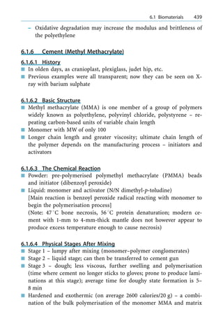 ± Oxidative degradation may increase the modulus and brittleness of
the polyethylene
6.1.6 Cement (Methyl Methacrylate)
6.1.6.1 History
n In olden days, as cranioplast, plexiglass, judet hip, etc.
n Previous examples were all transparent; now they can be seen on X-
ray with barium sulphate
6.1.6.2 Basic Structure
n Methyl methacrylate (MMA) is one member of a group of polymers
widely known as polyethylene, polyvinyl chloride, polystyrene ± re-
peating carbon-based units of variable chain length
n Monomer with MW of only 100
n Longer chain length and greater viscosity; ultimate chain length of
the polymer depends on the manufacturing process ± initiators and
activators
6.1.6.3 The Chemical Reaction
n Powder: pre-polymerised polymethyl methacrylate (PMMA) beads
and initiator (dibenzoyl peroxide)
n Liquid: monomer and activator (N/N dimethyl-p-toludine)
[Main reaction is benzoyl peroxide radical reacting with monomer to
begin the polymerisation process]
(Note: 478C bone necrosis, 568C protein denaturation; modern ce-
ment with 1-mm to 4-mm-thick mantle does not however appear to
produce excess temperature enough to cause necrosis)
6.1.6.4 Physical Stages After Mixing
n Stage 1 ± lumpy after mixing (monomer±polymer conglomerates)
n Stage 2 ± liquid stage; can then be transferred to cement gun
n Stage 3 ± dough; less viscous, further swelling and polymerisation
(time where cement no longer sticks to gloves; prone to produce lami-
nations at this stage); average time for doughy state formation is 5±
8 min
n Hardened and exothermic (on average 2600 calories/20 g) ± a combi-
nation of the bulk polymerisation of the monomer MMA and matrix
a 6.1 Biomaterials 439
 