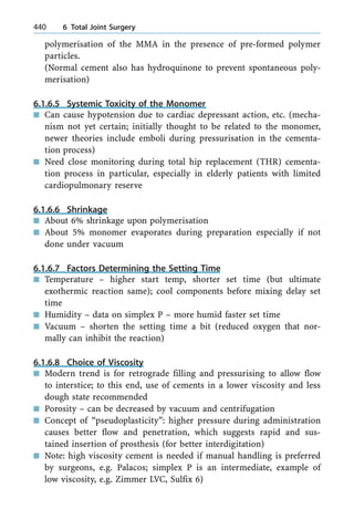 polymerisation of the MMA in the presence of pre-formed polymer
particles.
(Normal cement also has hydroquinone to prevent spontaneous poly-
merisation)
6.1.6.5 Systemic Toxicity of the Monomer
n Can cause hypotension due to cardiac depressant action, etc. (mecha-
nism not yet certain; initially thought to be related to the monomer,
newer theories include emboli during pressurisation in the cementa-
tion process)
n Need close monitoring during total hip replacement (THR) cementa-
tion process in particular, especially in elderly patients with limited
cardiopulmonary reserve
6.1.6.6 Shrinkage
n About 6% shrinkage upon polymerisation
n About 5% monomer evaporates during preparation especially if not
done under vacuum
6.1.6.7 Factors Determining the Setting Time
n Temperature ± higher start temp, shorter set time (but ultimate
exothermic reaction same); cool components before mixing delay set
time
n Humidity ± data on simplex P ± more humid faster set time
n Vacuum ± shorten the setting time a bit (reduced oxygen that nor-
mally can inhibit the reaction)
6.1.6.8 Choice of Viscosity
n Modern trend is for retrograde filling and pressurising to allow flow
to interstice; to this end, use of cements in a lower viscosity and less
dough state recommended
n Porosity ± can be decreased by vacuum and centrifugation
n Concept of ªpseudoplasticityº: higher pressure during administration
causes better flow and penetration, which suggests rapid and sus-
tained insertion of prosthesis (for better interdigitation)
n Note: high viscosity cement is needed if manual handling is preferred
by surgeons, e.g. Palacos; simplex P is an intermediate, example of
low viscosity, e.g. Zimmer LVC, Sulfix 6)
440 6 Total Joint Surgery
 