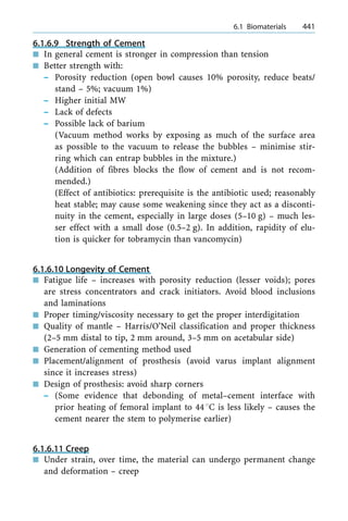 6.1.6.9 Strength of Cement
n In general cement is stronger in compression than tension
n Better strength with:
± Porosity reduction (open bowl causes 10% porosity, reduce beats/
stand ± 5%; vacuum 1%)
± Higher initial MW
± Lack of defects
± Possible lack of barium
(Vacuum method works by exposing as much of the surface area
as possible to the vacuum to release the bubbles ± minimise stir-
ring which can entrap bubbles in the mixture.)
(Addition of fibres blocks the flow of cement and is not recom-
mended.)
(Effect of antibiotics: prerequisite is the antibiotic used; reasonably
heat stable; may cause some weakening since they act as a disconti-
nuity in the cement, especially in large doses (5±10 g) ± much les-
ser effect with a small dose (0.5±2 g). In addition, rapidity of elu-
tion is quicker for tobramycin than vancomycin)
6.1.6.10 Longevity of Cement
n Fatigue life ± increases with porosity reduction (lesser voids); pores
are stress concentrators and crack initiators. Avoid blood inclusions
and laminations
n Proper timing/viscosity necessary to get the proper interdigitation
n Quality of mantle ± Harris/O'Neil classification and proper thickness
(2±5 mm distal to tip, 2 mm around, 3±5 mm on acetabular side)
n Generation of cementing method used
n Placement/alignment of prosthesis (avoid varus implant alignment
since it increases stress)
n Design of prosthesis: avoid sharp corners
± (Some evidence that debonding of metal±cement interface with
prior heating of femoral implant to 448C is less likely ± causes the
cement nearer the stem to polymerise earlier)
6.1.6.11 Creep
n Under strain, over time, the material can undergo permanent change
and deformation ± creep
a 6.1 Biomaterials 441
 