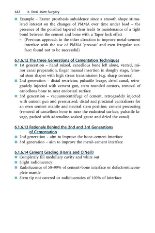 n Example ± Exeter prosthesis subsidence since a smooth shape stimu-
lated interest on the changes of PMMA over time under load ± the
presence of the polished tapered stem leads to maintenance of a tight
bond between the cement and bone with a Taper lock effect
± (Previous approach in the other direction to improve metal±cement
interface with the use of PMMA `precoat' and even irregular sur-
face: found not to be successful)
6.1.6.12 The three Generations of Cementation Techniques
n 1st generation ± hand mixed, cancellous bone left alone, vented, mi-
nor canal preparation, finger manual insertion in doughy stage, femo-
ral stem shapes with high stress transmission (e.g. sharp corners)
n 2nd generation ± distal restrictor, pulsatile lavage, dried canal, retro-
gradely injected with cement gun, stem rounded corners, removal of
cancellous bone to near endosteal surface
n 3rd generation ± vacuum/centrifuge of cement, retrogradely injected
with cement gun and pressurised; distal and proximal centralisers for
an even cement mantle and neutral stem position; cement precoating
(removal of cancellous bone to near the endosteal surface, pulsatile la-
vage, packed with adrenaline-soaked gauze and dried the canal)
6.1.6.13 Rationale Behind the 2nd and 3rd Generations
of Cementation
n 2nd generation ± aim to improve the bone±cement interface
n 3rd generation ± aim to improve the metal±cement interface
6.1.6.14 Cement Grading (Harris and O'Neill)
n Completely fill medullary cavity and white out
n Slight radiolucency
n Radiolucence of 50±99% of cement±bone interface or defective/incom-
plete mantle
n Stem tip not covered or radiolucencies of 100% of interface
442 6 Total Joint Surgery
 