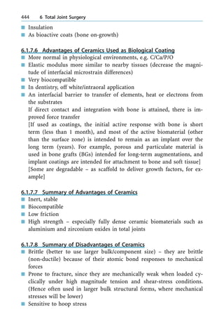 n Insulation
n As bioactive coats (bone on-growth)
6.1.7.6 Advantages of Ceramics Used as Biological Coating
n More normal in physiological environments, e.g. C/Ca/P/O
n Elastic modulus more similar to nearby tissues (decrease the magni-
tude of interfacial microstrain differences)
n Very biocompatible
n In dentistry, off white/intraoral application
n An interfacial barrier to transfer of elements, heat or electrons from
the substrates
If direct contact and integration with bone is attained, there is im-
proved force transfer
[If used as coatings, the initial active response with bone is short
term (less than 1 month), and most of the active biomaterial (other
than the surface zone) is intended to remain as an implant over the
long term (years). For example, porous and particulate material is
used in bone grafts (BGs) intended for long-term augmentations, and
implant coatings are intended for attachment to bone and soft tissue]
[Some are degradable ± as scaffold to deliver growth factors, for ex-
ample]
6.1.7.7 Summary of Advantages of Ceramics
n Inert, stable
n Biocompatible
n Low friction
n High strength ± especially fully dense ceramic biomaterials such as
aluminium and zirconium oxides in total joints
6.1.7.8 Summary of Disadvantages of Ceramics
n Brittle (better to use larger bulk/component size) ± they are brittle
(non-ductile) because of their atomic bond responses to mechanical
forces
n Prone to fracture, since they are mechanically weak when loaded cy-
clically under high magnitude tension and shear-stress conditions.
(Hence often used in larger bulk structural forms, where mechanical
stresses will be lower)
n Sensitive to hoop stress
444 6 Total Joint Surgery
 