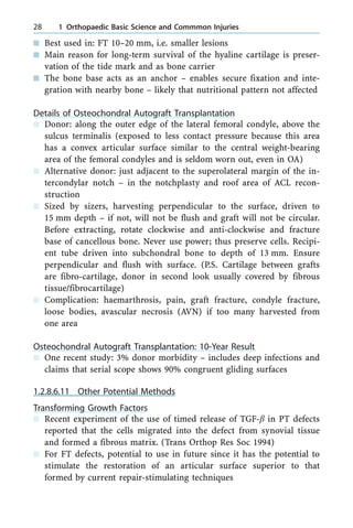 n Best used in: FT 10±20 mm, i.e. smaller lesions
n Main reason for long-term survival of the hyaline cartilage is preser-
vation of the tide mark and as bone carrier
n The bone base acts as an anchor ± enables secure fixation and inte-
gration with nearby bone ± likely that nutritional pattern not affected
Details of Osteochondral Autograft Transplantation
n Donor: along the outer edge of the lateral femoral condyle, above the
sulcus terminalis (exposed to less contact pressure because this area
has a convex articular surface similar to the central weight-bearing
area of the femoral condyles and is seldom worn out, even in OA)
n Alternative donor: just adjacent to the superolateral margin of the in-
tercondylar notch ± in the notchplasty and roof area of ACL recon-
struction
n Sized by sizers, harvesting perpendicular to the surface, driven to
15 mm depth ± if not, will not be flush and graft will not be circular.
Before extracting, rotate clockwise and anti-clockwise and fracture
base of cancellous bone. Never use power; thus preserve cells. Recipi-
ent tube driven into subchondral bone to depth of 13 mm. Ensure
perpendicular and flush with surface. (P.S. Cartilage between grafts
are fibro-cartilage, donor in second look usually covered by fibrous
tissue/fibrocartilage)
n Complication: haemarthrosis, pain, graft fracture, condyle fracture,
loose bodies, avascular necrosis (AVN) if too many harvested from
one area
Osteochondral Autograft Transplantation: 10-Year Result
n One recent study: 3% donor morbidity ± includes deep infections and
claims that serial scope shows 90% congruent gliding surfaces
1.2.8.6.11 Other Potential Methods
Transforming Growth Factors
n Recent experiment of the use of timed release of TGF-b in PT defects
reported that the cells migrated into the defect from synovial tissue
and formed a fibrous matrix. (Trans Orthop Res Soc 1994)
n For FT defects, potential to use in future since it has the potential to
stimulate the restoration of an articular surface superior to that
formed by current repair-stimulating techniques
28 1 Orthopaedic Basic Science and Commmon Injuries
 