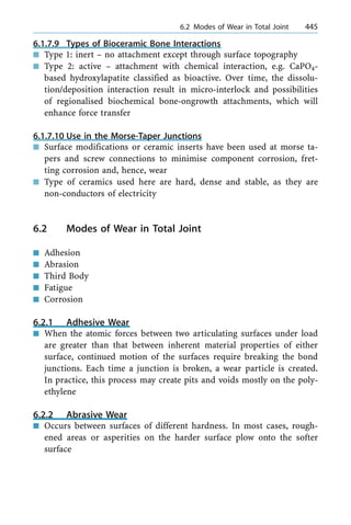 6.1.7.9 Types of Bioceramic Bone Interactions
n Type 1: inert ± no attachment except through surface topography
n Type 2: active ± attachment with chemical interaction, e.g. CaPO4-
based hydroxylapatite classified as bioactive. Over time, the dissolu-
tion/deposition interaction result in micro-interlock and possibilities
of regionalised biochemical bone-ongrowth attachments, which will
enhance force transfer
6.1.7.10 Use in the Morse-Taper Junctions
n Surface modifications or ceramic inserts have been used at morse ta-
pers and screw connections to minimise component corrosion, fret-
ting corrosion and, hence, wear
n Type of ceramics used here are hard, dense and stable, as they are
non-conductors of electricity
6.2 Modes of Wear in Total Joint
n Adhesion
n Abrasion
n Third Body
n Fatigue
n Corrosion
6.2.1 Adhesive Wear
n When the atomic forces between two articulating surfaces under load
are greater than that between inherent material properties of either
surface, continued motion of the surfaces require breaking the bond
junctions. Each time a junction is broken, a wear particle is created.
In practice, this process may create pits and voids mostly on the poly-
ethylene
6.2.2 Abrasive Wear
n Occurs between surfaces of different hardness. In most cases, rough-
ened areas or asperities on the harder surface plow onto the softer
surface
a 6.2 Modes of Wear in Total Joint 445
 