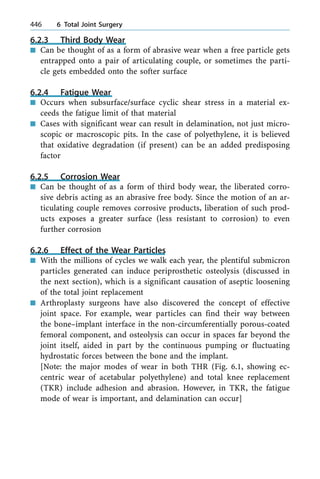 6.2.3 Third Body Wear
n Can be thought of as a form of abrasive wear when a free particle gets
entrapped onto a pair of articulating couple, or sometimes the parti-
cle gets embedded onto the softer surface
6.2.4 Fatigue Wear
n Occurs when subsurface/surface cyclic shear stress in a material ex-
ceeds the fatigue limit of that material
n Cases with significant wear can result in delamination, not just micro-
scopic or macroscopic pits. In the case of polyethylene, it is believed
that oxidative degradation (if present) can be an added predisposing
factor
6.2.5 Corrosion Wear
n Can be thought of as a form of third body wear, the liberated corro-
sive debris acting as an abrasive free body. Since the motion of an ar-
ticulating couple removes corrosive products, liberation of such prod-
ucts exposes a greater surface (less resistant to corrosion) to even
further corrosion
6.2.6 Effect of the Wear Particles
n With the millions of cycles we walk each year, the plentiful submicron
particles generated can induce periprosthetic osteolysis (discussed in
the next section), which is a significant causation of aseptic loosening
of the total joint replacement
n Arthroplasty surgeons have also discovered the concept of effective
joint space. For example, wear particles can find their way between
the bone±implant interface in the non-circumferentially porous-coated
femoral component, and osteolysis can occur in spaces far beyond the
joint itself, aided in part by the continuous pumping or fluctuating
hydrostatic forces between the bone and the implant.
[Note: the major modes of wear in both THR (Fig. 6.1, showing ec-
centric wear of acetabular polyethylene) and total knee replacement
(TKR) include adhesion and abrasion. However, in TKR, the fatigue
mode of wear is important, and delamination can occur]
446 6 Total Joint Surgery
 