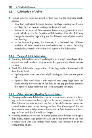 6.3 Lubrication of Joints
n Human synovial joints are noted for low wear via the following mech-
anisms:
± Very low coefficient between hyaline cartilage rubbing on hyaline
cartilage (see section on cartilage in basic science)
± Nature of the synovial fluid secreted (containing glycoprotein lubri-
can), which serves the function of lubrication. Also the fluid may
change in viscosity depending on the different rate of joint motion
and loading
± In the human hip joint, for instance, it is believed that different
methods of joint lubrication mechanism are at work, including
elastohydrodynamic lubrication and squeeze film lubrication
6.3.1 Types of Joint Lubrication
n Boundary lubrication: involves adsorption of a single monolayer of lu-
bricant on each surface; lessens wear by preventing direct surface
contact
n Fluid film lubrication: separation of bearing surface increased with
thin film of fluid
± Hydrodynamic ± occurs when rigid bearing surfaces are not paral-
lel
± Squeeze film lubrication ± this method may carry high loads for
short period; the viscosity of the fluid in the gap produces pressure
that tends to force lubricant out (as in articular cartilage)
6.3.2 Other Methods Used by Synovial Joints
n Elastohydrodynamic lubrication: as in human joints, where the bear-
ing surfaces are not absolutely rigid as in metals; pressure in the fluid
film deforms the soft articular surface ± this deformation causes in-
creased surface area of the bearing surface. The advantage of this de-
formation is that it helps reduce the escape of fluid between the bear-
ing surfaces, and the film will last longer
n Weeping lubrication: occurs in human joints, since hyaline cartilage is
fluid filled, porous and permeable and can exude fluid when the joint
is under load (can also imbibe back when joint unloaded as in the
swing phase of gait)
448 6 Total Joint Surgery
 