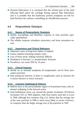 n Boosted lubrication: it is surmised that the solvent part of the joint
lubricant fluid enters the cartilage during squeeze film lubrication,
and it is possible that the hyaluronic protein complexes are left be-
hind between the surfaces, resembling an ultrafiltration process
6.4 Periprosthetic Osteolysis
6.4.1 Nature of Periprosthetic Osteolysis
n Mainly macrophage and fibroblast response to wear particles espe-
cially polyethylene
n The cellular response stimulates osteoclasts, and bone resorption en-
sues
6.4.2 Importance and Clinical Relevance
n Important cause of long-term failure of implant
n Causes implant loosening (aseptic type)
n Loss of bone stock, making revisions difficult
n Predispose to fracture, i.e. periprosthetic fractures
n Prevalence: can reach 50% by 10 years
6.4.3 Clinical Features
n Mostly no or minimal symptoms (if symptomatic can be from asso-
ciated synovitis)
n Pain produced, however, if there is complication such as fracture (be
it macro fracture or micro fracture)
6.4.4 Common Radiological Patterns
n Balloon lysis in the periacetabular region of innominate bone, and en-
dosteal scalloping in the femoral cortex
n Lytic/radiolucent areas, e.g. around the greater trochanter (GT)/lesser
trochanter (LT) in THR implants, with bone losses; tend also to occur
in TKR, although less common (Fig. 6.2). Notice that the average size
of the wear particles in THR is much more likely to excite a histiocy-
tic response than the larger average size of the particles in TKR
a 6.4 Periprosthetic Osteolysis 449
 