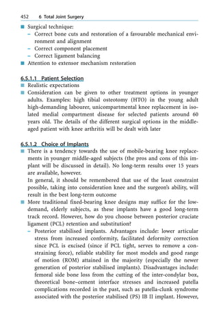 n Surgical technique:
± Correct bone cuts and restoration of a favourable mechanical envi-
ronment and alignment
± Correct component placement
± Correct ligament balancing
n Attention to extensor mechanism restoration
6.5.1.1 Patient Selection
n Realistic expectations
n Consideration can be given to other treatment options in younger
adults. Examples: high tibial osteotomy (HTO) in the young adult
high-demanding labourer, unicompartmental knee replacement in iso-
lated medial compartment disease for selected patients around 60
years old. The details of the different surgical options in the middle-
aged patient with knee arthritis will be dealt with later
6.5.1.2 Choice of Implants
n There is a tendency towards the use of mobile-bearing knee replace-
ments in younger middle-aged subjects (the pros and cons of this im-
plant will be discussed in detail). No long-term results over 15 years
are available, however.
In general, it should be remembered that use of the least constraint
possible, taking into consideration knee and the surgeon's ability, will
result in the best long-term outcome
n More traditional fixed-bearing knee designs may suffice for the low-
demand, elderly subjects, as these implants have a good long-term
track record. However, how do you choose between posterior cruciate
ligament (PCL) retention and substitution?
± Posterior stabilised implants. Advantages include: lower articular
stress from increased conformity, facilitated deformity correction
since PCL is excised (since if PCL tight, serves to remove a con-
straining force), reliable stability for most models and good range
of motion (ROM) attained in the majority (especially the newer
generation of posterior stabilised implants). Disadvantages include:
femoral side bone loss from the cutting of the inter-condylar box,
theoretical bone±cement interface stresses and increased patella
complications recorded in the past, such as patella-clunk syndrome
associated with the posterior stabilised (PS) IB II implant. However,
452 6 Total Joint Surgery
 