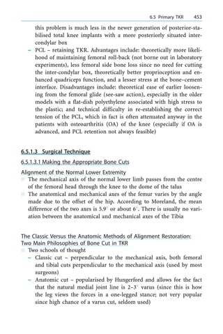 this problem is much less in the newer generation of posterior-sta-
bilised total knee implants with a more posteriorly situated inter-
condylar box
± PCL ± retaining TKR. Advantages include: theoretically more likeli-
hood of maintaining femoral roll-back (not borne out in laboratory
experiments), less femoral side bone loss since no need for cutting
the inter-condylar box, theoretically better proprioception and en-
hanced quadriceps function, and a lesser stress at the bone±cement
interface. Disadvantages include: theoretical ease of earlier loosen-
ing from the femoral glide (see-saw action), especially in the older
models with a flat-dish polyethylene associated with high stress to
the plastic; and technical difficulty in re-establishing the correct
tension of the PCL, which in fact is often attenuated anyway in the
patients with osteoarthritis (OA) of the knee (especially if OA is
advanced, and PCL retention not always feasible)
6.5.1.3 Surgical Technique
6.5.1.3.1 Making the Appropriate Bone Cuts
Alignment of the Normal Lower Extremity
n The mechanical axis of the normal lower limb passes from the centre
of the femoral head through the knee to the dome of the talus
n The anatomical and mechanical axes of the femur varies by the angle
made due to the offset of the hip. According to Moreland, the mean
difference of the two axes is 5.98 or about 68. There is usually no vari-
ation between the anatomical and mechanical axes of the Tibia
The Classic Versus the Anatomic Methods of Alignment Restoration:
Two Main Philosophies of Bone Cut in TKR
n Two schools of thought
± Classic cut ± perpendicular to the mechanical axis, both femoral
and tibial cuts perpendicular to the mechanical axis (used by most
surgeons)
± Anatomic cut ± popularised by Hungerford and allows for the fact
that the natural medial joint line is 2±38 varus (since this is how
the leg views the forces in a one-legged stance; not very popular
since high chance of a varus cut, seldom used)
a 6.5 Primary TKR 453
 