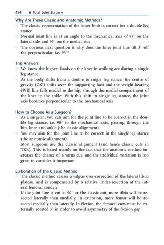Why Are There Classic and Anatomic Methods?
n The classic representation of the lower limb is correct for a double leg
stance
n Normal joint line is at an angle to the mechanical axis of 878 on the
lateral side and 938 on the medial side
n The obvious next question is why does the knee joint line tilt 38 off
the perpendicular, i.e. 938?
The Answers
n We know the highest loads on the knee in walking are during a single
leg stance
n As the body shifts from a double to single leg stance, the centre of
gravity (C.G) shifts over the supporting foot and the weight-bearing
(WB) line falls medial to the hip, through the medial compartment of
the knee to the ankle. With this shift in single leg stance, the joint
axis becomes perpendicular to the mechanical axis
How to Choose As a Surgeon?
n As a surgeon, you can aim for the joint line to be correct in the dou-
ble leg stance, i.e. 908 to the mechanical axis, passing through the
hip, knee and ankle (the classic alignment)
n You may aim for the joint line to be correct in the single leg stance
(the anatomic alignment).
Most surgeons use the classic alignment (and hence classic cuts in
TKR). This is based mainly on the fact that the anatomic method in-
creases the chance of a varus cut, and the individual variation is too
great to consider it important
Elaboration of the Classic Method
n The classic method causes a valgus over-correction of the lateral tibial
plateau, and is compensated by a relative under-resection of the lat-
eral femoral condyle
n If the joint line is cut at 908 or the classic cut, more tibia will be re-
sected laterally than medially. In extension, more femur will be re-
sected medially than laterally. In flexion, the femoral cuts must be ex-
ternally rotated 38 in order to avoid asymmetry of the flexion gap
454 6 Total Joint Surgery
 