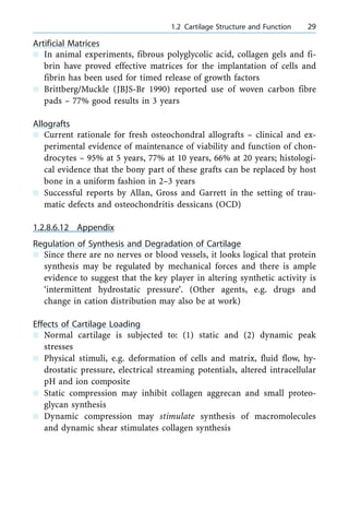 Artificial Matrices
n In animal experiments, fibrous polyglycolic acid, collagen gels and fi-
brin have proved effective matrices for the implantation of cells and
fibrin has been used for timed release of growth factors
n Brittberg/Muckle (JBJS-Br 1990) reported use of woven carbon fibre
pads ± 77% good results in 3 years
Allografts
n Current rationale for fresh osteochondral allografts ± clinical and ex-
perimental evidence of maintenance of viability and function of chon-
drocytes ± 95% at 5 years, 77% at 10 years, 66% at 20 years; histologi-
cal evidence that the bony part of these grafts can be replaced by host
bone in a uniform fashion in 2±3 years
n Successful reports by Allan, Gross and Garrett in the setting of trau-
matic defects and osteochondritis dessicans (OCD)
1.2.8.6.12 Appendix
Regulation of Synthesis and Degradation of Cartilage
n Since there are no nerves or blood vessels, it looks logical that protein
synthesis may be regulated by mechanical forces and there is ample
evidence to suggest that the key player in altering synthetic activity is
`intermittent hydrostatic pressure'. (Other agents, e.g. drugs and
change in cation distribution may also be at work)
Effects of Cartilage Loading
n Normal cartilage is subjected to: (1) static and (2) dynamic peak
stresses
n Physical stimuli, e.g. deformation of cells and matrix, fluid flow, hy-
drostatic pressure, electrical streaming potentials, altered intracellular
pH and ion composite
n Static compression may inhibit collagen aggrecan and small proteo-
glycan synthesis
n Dynamic compression may stimulate synthesis of macromolecules
and dynamic shear stimulates collagen synthesis
a 1.2 Cartilage Structure and Function 29
 