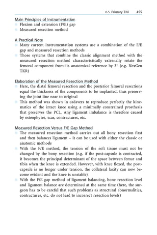 Main Principles of Instrumentation
n Flexion and extension (F/E) gap
n Measured resection method
A Practical Note
n Many current instrumentation systems use a combination of the F/E
gap and measured resection methods
n Those systems that combine the classic alignment method with the
measured resection method characteristically externally rotate the
femoral component from its anatomical reference by 38 (e.g. NexGen
TKR)
Elaboration of the Measured Resection Method
n Here, the distal femoral resection and the posterior femoral resections
equal the thickness of the components to be implanted, thus preserv-
ing the joint line near to original
n This method was shown in cadavers to reproduce perfectly the kine-
matics of the intact knee using a minimally constrained prosthesis
that preserves the PCL. Any ligament imbalance is therefore caused
by osteophytes, scar, contractures, etc.
Measured Resection Versus F/E Gap Method
n The measured resection method carries out all bony resection first
and then balances ligament ± it can be used with either the classic or
anatomic methods
n With the F/E method, the tension of the soft tissue must not be
changed by the bony resection (e.g. if the post-capsule is contracted,
it becomes the principal determinant of the space between femur and
tibia when the knee is extended. However, with knee flexed, the post-
capsule is no longer under tension, the collateral laxity can now be-
come evident and the knee is unstable)
n With the F/E gap method of ligament balancing, bone resection level
and ligament balance are determined at the same time (here, the sur-
geon has to be careful that such problems as structural abnormalities,
contractures, etc. do not lead to incorrect resection levels)
a 6.5 Primary TKR 455
 