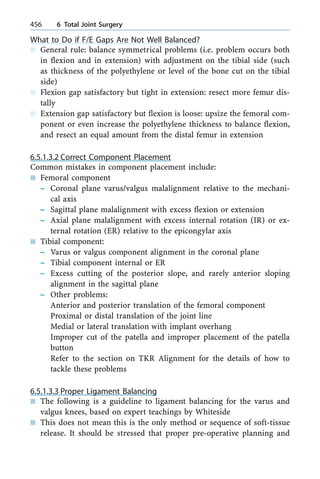 What to Do if F/E Gaps Are Not Well Balanced?
n General rule: balance symmetrical problems (i.e. problem occurs both
in flexion and in extension) with adjustment on the tibial side (such
as thickness of the polyethylene or level of the bone cut on the tibial
side)
n Flexion gap satisfactory but tight in extension: resect more femur dis-
tally
n Extension gap satisfactory but flexion is loose: upsize the femoral com-
ponent or even increase the polyethylene thickness to balance flexion,
and resect an equal amount from the distal femur in extension
6.5.1.3.2 Correct Component Placement
Common mistakes in component placement include:
n Femoral component
± Coronal plane varus/valgus malalignment relative to the mechani-
cal axis
± Sagittal plane malalignment with excess flexion or extension
± Axial plane malalignment with excess internal rotation (IR) or ex-
ternal rotation (ER) relative to the epicongylar axis
n Tibial component:
± Varus or valgus component alignment in the coronal plane
± Tibial component internal or ER
± Excess cutting of the posterior slope, and rarely anterior sloping
alignment in the sagittal plane
± Other problems:
Anterior and posterior translation of the femoral component
Proximal or distal translation of the joint line
Medial or lateral translation with implant overhang
Improper cut of the patella and improper placement of the patella
button
Refer to the section on TKR Alignment for the details of how to
tackle these problems
6.5.1.3.3 Proper Ligament Balancing
n The following is a guideline to ligament balancing for the varus and
valgus knees, based on expert teachings by Whiteside
n This does not mean this is the only method or sequence of soft-tissue
release. It should be stressed that proper pre-operative planning and
456 6 Total Joint Surgery
 