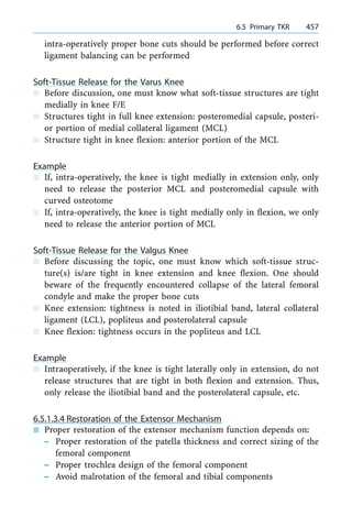 intra-operatively proper bone cuts should be performed before correct
ligament balancing can be performed
Soft-Tissue Release for the Varus Knee
n Before discussion, one must know what soft-tissue structures are tight
medially in knee F/E
n Structures tight in full knee extension: posteromedial capsule, posteri-
or portion of medial collateral ligament (MCL)
n Structure tight in knee flexion: anterior portion of the MCL
Example
n If, intra-operatively, the knee is tight medially in extension only, only
need to release the posterior MCL and posteromedial capsule with
curved osteotome
n If, intra-operatively, the knee is tight medially only in flexion, we only
need to release the anterior portion of MCL
Soft-Tissue Release for the Valgus Knee
n Before discussing the topic, one must know which soft-tissue struc-
ture(s) is/are tight in knee extension and knee flexion. One should
beware of the frequently encountered collapse of the lateral femoral
condyle and make the proper bone cuts
n Knee extension: tightness is noted in iliotibial band, lateral collateral
ligament (LCL), popliteus and posterolateral capsule
n Knee flexion: tightness occurs in the popliteus and LCL
Example
n Intraoperatively, if the knee is tight laterally only in extension, do not
release structures that are tight in both flexion and extension. Thus,
only release the iliotibial band and the posterolateral capsule, etc.
6.5.1.3.4 Restoration of the Extensor Mechanism
n Proper restoration of the extensor mechanism function depends on:
± Proper restoration of the patella thickness and correct sizing of the
femoral component
± Proper trochlea design of the femoral component
± Avoid malrotation of the femoral and tibial components
a 6.5 Primary TKR 457
 