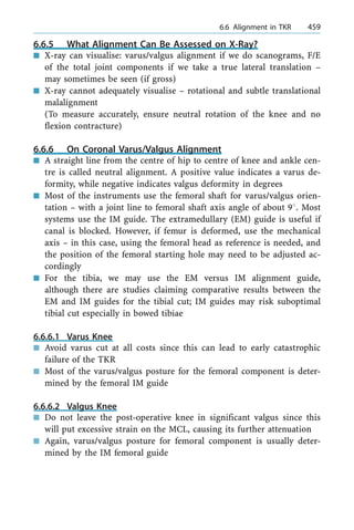6.6.5 What Alignment Can Be Assessed on X-Ray?
n X-ray can visualise: varus/valgus alignment if we do scanograms, F/E
of the total joint components if we take a true lateral translation ±
may sometimes be seen (if gross)
n X-ray cannot adequately visualise ± rotational and subtle translational
malalignment
(To measure accurately, ensure neutral rotation of the knee and no
flexion contracture)
6.6.6 On Coronal Varus/Valgus Alignment
n A straight line from the centre of hip to centre of knee and ankle cen-
tre is called neutral alignment. A positive value indicates a varus de-
formity, while negative indicates valgus deformity in degrees
n Most of the instruments use the femoral shaft for varus/valgus orien-
tation ± with a joint line to femoral shaft axis angle of about 98. Most
systems use the IM guide. The extramedullary (EM) guide is useful if
canal is blocked. However, if femur is deformed, use the mechanical
axis ± in this case, using the femoral head as reference is needed, and
the position of the femoral starting hole may need to be adjusted ac-
cordingly
n For the tibia, we may use the EM versus IM alignment guide,
although there are studies claiming comparative results between the
EM and IM guides for the tibial cut; IM guides may risk suboptimal
tibial cut especially in bowed tibiae
6.6.6.1 Varus Knee
n Avoid varus cut at all costs since this can lead to early catastrophic
failure of the TKR
n Most of the varus/valgus posture for the femoral component is deter-
mined by the femoral IM guide
6.6.6.2 Valgus Knee
n Do not leave the post-operative knee in significant valgus since this
will put excessive strain on the MCL, causing its further attenuation
n Again, varus/valgus posture for femoral component is usually deter-
mined by the IM femoral guide
a 6.6 Alignment in TKR 459
 