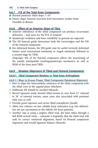 6.6.7 F/E of the Total Knee Components
n Normal posterior tibial slope: 7±108
n Excess slope: lowered resection level encounters weaker bone
Unstable in flexion
6.6.8 Effect of an Anterior Slope of Tibia
n Anterior subsidence of the tibial component can produce recurvatum
deformity ± bad news for the PCL if retained
n Quadriceps weakness and knee instability in general are expected
n The IM femoral guide determines both the varus/valgus and the F/E
of the femoral component
n For deformed femurs, the EM guide may be useful (severely deformed
femurs need concomitant osteotomy or staged osteotomy followed in
a second stage by TKR)
(Improper F/E of the femoral component affects the functioning of
the patella joint/patella tracking/quadriceps mechanics; as well as
ROM of the knee post-TKR)
6.6.9 Rotation Alignment of Tibial and Femoral Components
6.6.9.1 Tibial Component Rotation in Total Knee Arthroplasty
6.6.9.1.1 Ways to Ensure Proper Tibial Component Rotational Alignment
n Best to align the intercondylar eminence of the tibial component with
the tibial crest in the sagittal plane (Merkow)
n Deliberate ER should be avoided (Hozack)
n Recent Japanese study showed tibial torsion to vary from 128 internal
to 308 of external torsion, some cases also associated with proximal
tibia vara as well
n Provide good exposure and excise tibial osteophytes (Insall)
n Allow less reliance on less reliable bony indicators (e.g. feet deformi-
ties are not uncommon in the elderly OA knee patients)
n Another way is using a pegless tibial trial, the knee taken through a
full ROM several times ± rationale is hopefully that the tibial trial will
seek its correct rotational alignment, based on femoral component
alignment and overall ligament balance (Hozack)
460 6 Total Joint Surgery
 