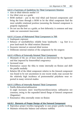 6.6.9.1.2 Summary of Guidelines for Tibial Component Rotation
n Aim at tibial tubercle medial 1/3
n Use tibial crest as a guide
n ROM method ± put in the trial tibial and femoral components and
bring the knee through a ROM to let the tibial component find the
most suitable rotational position (assuming the femoral component is
properly implanted)
n Do not use the foot as a guide, as foot deformity is common and may
make our assessment inaccurate
6.6.9.1.3 Causes of Malrotated Tibial Component in TKR
n Inadequate exposure
n Reliance of unreliable/less reliable bony landmarks ± e.g. foot is a
poor land-mark for tibial rotation (Ranawat)
n Excessive internal or external tibial torsion
n Deliberate external rotation of the component by the surgeon
6.6.9.1.4 Effects of Externally Rotated Tibial Component
n Mismatch of the arc of knee motion as determined by the ligaments
and that imposed by femorotibial congruency
n Increased wear
n Kinematics: causes the tibia to rotate internally on flexion and shift
the patella medially
n Relative ER of the tibial component relative to the femoral component
was found to be not uncommon in one recent study; may account for
the relatively high incidence of posteromedial polythene wear re-
ported in many retrieval studies
6.6.9.1.5 Effects of Internally Rotated Tibial Component
n Patella dislocation/subluxation
Q angle increases; more wear/fracture/dissociation; subluxation not
common, owing to the expanded lateral flange of femoral component
(Nagamine)
n Kinematics: tibia externally rotate on flexion
6.6.9.2 Elements of Proper Design of the Femoral Component
n Reproduce proper trochlea topography to ease proper patella tracking
n Maintain retinacular balance and enhance stability
a 6.6 Alignment in TKR 461
 