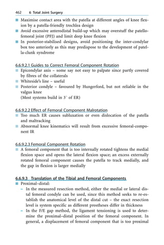 n Maximise contact area with the patella at different angles of knee flex-
ion by a patella-friendly trochlea design
n Avoid excessive anterodistal build-up which may overstuff the patello-
femoral joint (PFJ) and limit deep knee flexion
n In posterior-stabilised designs, avoid positioning the inter-condylar
box too anteriorly as this may predispose to the development of patel-
la-clunk syndrome
6.6.9.2.1 Guides to Correct Femoral Component Rotation
n Epicondylar axis ± some say not easy to palpate since partly covered
by fibres of the collaterals
n Whiteside's line ± useful
n Posterior condyle ± favoured by Hungerford, but not reliable in the
valgus knee
(Most systems build in 38 of ER)
6.6.9.2.2 Effect of Femoral Component Malrotation
n Too much ER causes subluxation or even dislocation of the patella
and maltracking
n Abnormal knee kinematics will result from excessive femoral-compo-
nent IR
6.6.9.2.3 Femoral Component Rotation
n A femoral component that is too internally rotated tightens the medial
flexion space and opens the lateral flexion space; an excess externally
rotated femoral component causes the patella to track medially, and
the gap in flexion is larger medially
6.6.9.3 Translation of the Tibial and Femoral Components
n Proximal±distal:
± In the measured resection method, either the medial or lateral dis-
tal femoral condyle can be used, since this method seeks to re-es-
tablish the anatomical level of the distal cut ± the exact resection
level is system specific as different prostheses differ in thickness
± In the F/E gap method, the ligament tensioning is used to deter-
mine the proximal±distal position of the femoral component. In
general, a displacement of femoral component that is too proximal
462 6 Total Joint Surgery
 