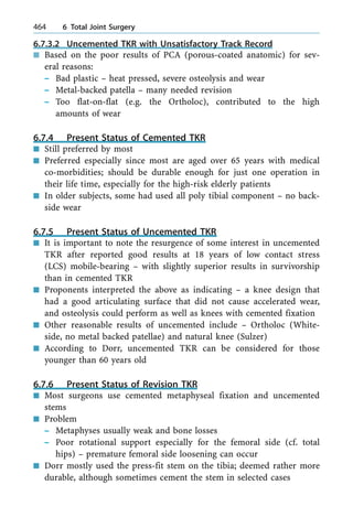 6.7.3.2 Uncemented TKR with Unsatisfactory Track Record
n Based on the poor results of PCA (porous-coated anatomic) for sev-
eral reasons:
± Bad plastic ± heat pressed, severe osteolysis and wear
± Metal-backed patella ± many needed revision
± Too flat-on-flat (e.g. the Ortholoc), contributed to the high
amounts of wear
6.7.4 Present Status of Cemented TKR
n Still preferred by most
n Preferred especially since most are aged over 65 years with medical
co-morbidities; should be durable enough for just one operation in
their life time, especially for the high-risk elderly patients
n In older subjects, some had used all poly tibial component ± no back-
side wear
6.7.5 Present Status of Uncemented TKR
n It is important to note the resurgence of some interest in uncemented
TKR after reported good results at 18 years of low contact stress
(LCS) mobile-bearing ± with slightly superior results in survivorship
than in cemented TKR
n Proponents interpreted the above as indicating ± a knee design that
had a good articulating surface that did not cause accelerated wear,
and osteolysis could perform as well as knees with cemented fixation
n Other reasonable results of uncemented include ± Ortholoc (White-
side, no metal backed patellae) and natural knee (Sulzer)
n According to Dorr, uncemented TKR can be considered for those
younger than 60 years old
6.7.6 Present Status of Revision TKR
n Most surgeons use cemented metaphyseal fixation and uncemented
stems
n Problem
± Metaphyses usually weak and bone losses
± Poor rotational support especially for the femoral side (cf. total
hips) ± premature femoral side loosening can occur
n Dorr mostly used the press-fit stem on the tibia; deemed rather more
durable, although sometimes cement the stem in selected cases
464 6 Total Joint Surgery
 
