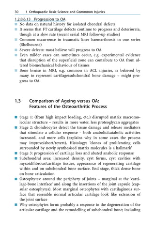 1.2.8.6.13 Progression to OA
n No data on natural history for isolated chondral defects
n It seems that FT cartilage defects continue to progress and deteriorate,
though at a slow rate (recent serial MRI follow-up studies)
n Common occurrence in traumatic knee haemarthrosis in one series
(Shelbourne)
n Severe defects: most believe will progress to OA
n Even milder cases can sometimes occur, e.g. experimental evidence
that disruption of the superficial zone can contribute to OA from al-
tered biomechanical behaviour of tissues
n Bone bruise in MRI, e.g. common in ACL injuries, is believed by
many to represent cartilage/subchondral bone damage ± might pro-
gress to OA
1.3 Comparison of Ageing versus OA:
Features of the Osteoarthritic Process
n Stage 1: (from high impact loading, etc.) disrupted matrix macromo-
lecular structure ± results in more water, less proteoglycan aggregates
n Stage 2: chondrocytes detect the tissue damage and release mediators
that stimulate a cellular response ± both anabolic/catabolic activities
increased, and more cells (explains why in some cases the process
may improve/abort/revert). Histology: `clones of proliferating cells
surrounded by newly synthesised matrix molecules is a hallmark'
n Stage 3: progression of cartilage loss and abated anabolic response
n Subchondral area: increased density, cyst forms, cyst cavities with
myxoid/fibrous/cartilage tissues, appearance of regenerating cartilage
within and on subchondral bone surface. End stage, thick dense bone
on bone articulation
n Osteophytes: around the periphery of joints ± marginal at the `carti-
lage-bone interface' and along the insertions of the joint capsule (cap-
sular osteophytes). Most marginal osteophytes with cartilaginous sur-
face that resemble normal articular cartilage look like extension of
the joint surface
n Why osteophytes form: probably a response to the degeneration of the
articular cartilage and the remodelling of subchondral bone; including
30 1 Orthopaedic Basic Science and Commmon Injuries
 