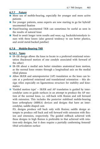 6.7.7 Future
n More use of mobile-bearing, especially for younger and more active
patients
n For younger patients, some experts are now starting to go for hybrid/
uncemented fixation
n Fixed-bearing uncemented TKR can sometimes be useful as seen in
the results of natural knee
n Need to await longer term results and wear, e.g. backside/osteolysis is-
sues with these knees (also general tendency to use better plastics,
and avoid metal-backed patellae)
6.7.8 Mobile-Bearing TKR
6.7.8.1 Types
n IR±ER design allows the knee to locate to a preferred rotational orien-
tation (backward motion of one condyle associated with forward of
the other)
n IR±ER about a medial axis better simulates anatomical knee motion,
as the normal knee rotates through a longitudinal axis on the medial
tibial plateau
n Allow IR/ER and anteroposterior (AP) translation so the knee can lo-
cate at a preferred rotational and translational orientation ± this de-
sign relies especially on ligamentous structure for stability and kine-
matics
n `Guided motion type' ± IR/ER and AP translation is guided by inter-
condylar cams or guide surfaces in an attempt to produce the AP mo-
tion of the normal knee, i.e. roll-back with flexion and roll forward
with extension. This includes the posterior stabilised mobile-bearing
knee arthroplasty (MBKA) devices and designs that have an inter-
condylar, saddle-shaped cam
P.S. designs produce roll back only with flexion; saddle design at-
tempts to produce roll back and roll forward with extension with flex-
ion and extension, respectively. The guided rollback achieved with
these designs in high flexion is preferable to that achieved with rota-
tion-only designs, but it does require a partially conforming femoral/
tibial articulation surface
a 6.7 TKR Designs 465
 