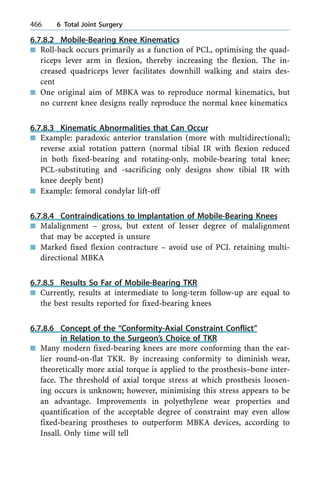 6.7.8.2 Mobile-Bearing Knee Kinematics
n Roll-back occurs primarily as a function of PCL, optimising the quad-
riceps lever arm in flexion, thereby increasing the flexion. The in-
creased quadriceps lever facilitates downhill walking and stairs des-
cent
n One original aim of MBKA was to reproduce normal kinematics, but
no current knee designs really reproduce the normal knee kinematics
6.7.8.3 Kinematic Abnormalities that Can Occur
n Example: paradoxic anterior translation (more with multidirectional);
reverse axial rotation pattern (normal tibial IR with flexion reduced
in both fixed-bearing and rotating-only, mobile-bearing total knee;
PCL-substituting and -sacrificing only designs show tibial IR with
knee deeply bent)
n Example: femoral condylar lift-off
6.7.8.4 Contraindications to Implantation of Mobile-Bearing Knees
n Malalignment ± gross, but extent of lesser degree of malalignment
that may be accepted is unsure
n Marked fixed flexion contracture ± avoid use of PCL retaining multi-
directional MBKA
6.7.8.5 Results So Far of Mobile-Bearing TKR
n Currently, results at intermediate to long-term follow-up are equal to
the best results reported for fixed-bearing knees
6.7.8.6 Concept of the ªConformity-Axial Constraint Conflictº
in Relation to the Surgeon's Choice of TKR
n Many modern fixed-bearing knees are more conforming than the ear-
lier round-on-flat TKR. By increasing conformity to diminish wear,
theoretically more axial torque is applied to the prosthesis±bone inter-
face. The threshold of axial torque stress at which prosthesis loosen-
ing occurs is unknown; however, minimising this stress appears to be
an advantage. Improvements in polyethylene wear properties and
quantification of the acceptable degree of constraint may even allow
fixed-bearing prostheses to outperform MBKA devices, according to
Insall. Only time will tell
466 6 Total Joint Surgery
 
