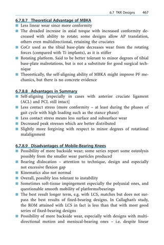 6.7.8.7 Theoretical Advantage of MBKA
n Less linear wear since more conformity
n The dreaded increase in axial torque with increased conformity de-
creased with ability to rotate; some designs allow AP translation,
others even multidirectional, retaining the cruciates
n CoCr used as the tibial base-plate decreases wear from the rotating
forces (compared with Ti implants), as it is stiffer
n Rotating platform. Said to be better tolerant to minor degrees of tibial
base-plate malrotations, but is not a substitute for good surgical tech-
nique
n Theoretically, the self-aligning ability of MBKA might improve PF me-
chanics, but there is no concrete evidence
6.7.8.8 Advantages in Summary
n Self-aligning [especially in cases with anterior cruciate ligament
(ACL) and PCL still intact]
n Less contact stress (more conformity ± at least during the phases of
gait cycle with high loading such as the stance phase)
n Less contact stress means less surface and subsurface wear
n Decreased peak stresses which are better distributed
n Slightly more forgiving with respect to minor degrees of rotational
malalignment
6.7.8.9 Disadvantages of Mobile-Bearing Knees
n Possibility of more backside wear; some series report some osteolysis
possibly from the smaller wear particles produced
n Bearing dislocation ± attention to technique, design and especially
not excessive flexion gap
n Kinematics also not normal
n Overall, possibly less tolerant to instability
n Sometimes soft-tissue impingement especially the polyaxial ones, and
questionable smooth mobility of platforms/bearings
n The best result longer term, e.g. with LCS, matches but does not sur-
pass the best results of fixed-bearing designs. In Callaghan's study,
the ROM attained with LCS in fact is less than that with most good
series of fixed-bearing designs
n Possibility of more backside wear, especially with designs with multi-
directional motion and meniscal-bearing ones ± i.e. despite linear
a 6.7 TKR Designs 467
 