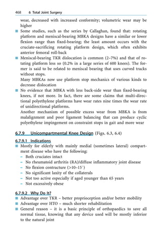 wear, decreased with increased conformity; volumetric wear may be
higher
n Some studies, such as the series by Callaghan, found that: rotating
platform and meniscal-bearing MBKA designs have a similar or lower
flexion range than fixed-bearing; the least amount occurs with the
cruciate-sacrificing rotating platform design, which often exhibits
anterior femoral roll-back
n Meniscal-bearing TKR dislocation is common (2±7%) and that of ro-
tating platform less so (0.2% in a large series of 600 knees). The for-
mer is said to be related to meniscal bearing that uses curved tracks
without stops.
Many MBKAs now use platform stop mechanics of various kinds to
decrease dislocation
n No evidence that MBKA with less back-side wear than fixed-bearing
knees, if not more. In fact, there are some claims that multi-direc-
tional polyethylene platforms have wear rates nine times the wear rate
of unidirectional platforms.
Another mechanism of possible excess wear from MBKA is from
malalignment and poor ligament balancing that can produce cyclic
polyethylene impingement on constraint stops in gait and more wear
6.7.9 Unicompartmental Knee Design (Figs. 6.3, 6.4)
6.7.9.1 Indications
n Mostly for elderly with mainly medial (sometimes lateral) compart-
ment disease who have the following:
± Both cruciates intact
± No rheumatoid arthritis (RA)/diffuse inflammatory joint disease
± No flexion contracture (>10±158)
± No significant laxity of the collaterals
± Not too active especially if aged younger than 65 years
± Not excessively obese
6.7.9.2 Why Do It?
n Advantage over TKR ± better proprioception and/or better mobility
n Advantage over HTO ± much shorter rehabilitation
n General reason ± it is a basic principle of orthopaedics to save all
normal tissue, knowing that any device used will be mostly inferior
to the natural joint
468 6 Total Joint Surgery
 